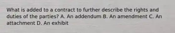 What is added to a contract to further describe the rights and duties of the parties? A. An addendum B. An amendment C. An attachment D. An exhibit