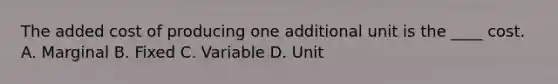 The added cost of producing one additional unit is the ____ cost. A. Marginal B. Fixed C. Variable D. Unit