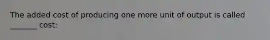 The added cost of producing one more unit of output is called _______ cost: