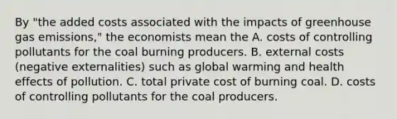 By​ "the added costs associated with the impacts of greenhouse gas​ emissions," the economists mean the A. costs of controlling pollutants for the coal burning producers. B. external costs​ (negative externalities) such as global warming and health effects of pollution. C. total private cost of burning coal. D. costs of controlling pollutants for the coal producers.