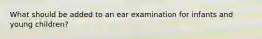 What should be added to an ear examination for infants and young children?