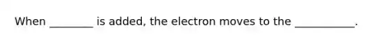 When ________ is added, the electron moves to the ___________.