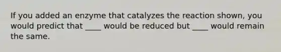 If you added an enzyme that catalyzes the reaction shown, you would predict that ____ would be reduced but ____ would remain the same.