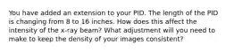 You have added an extension to your PID. The length of the PID is changing from 8 to 16 inches. How does this affect the intensity of the x-ray beam? What adjustment will you need to make to keep the density of your images consistent?