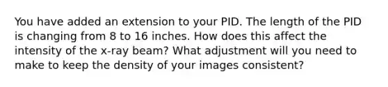 You have added an extension to your PID. The length of the PID is changing from 8 to 16 inches. How does this affect the intensity of the x-ray beam? What adjustment will you need to make to keep the density of your images consistent?