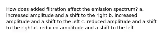 How does added filtration affect the emission spectrum? a. increased amplitude and a shift to the right b. increased amplitude and a shift to the left c. reduced amplitude and a shift to the right d. reduced amplitude and a shift to the left