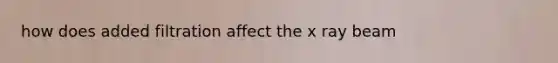 how does added filtration affect the x ray beam