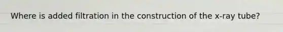 Where is added filtration in the construction of the x-ray tube?