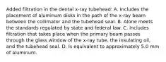 Added filtration in the dental x-ray tubehead: A. Includes the placement of aluminum disks in the path of the x-ray beam between the collimator and the tubehead seal. B. Alone meets the standards regulated by state and federal law. C. Includes filtration that takes place when the primary beam passes through the glass window of the x-ray tube, the insulating oil, and the tubehead seal. D. Is equivalent to approximately 5.0 mm of aluminum.