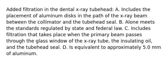 Added filtration in the dental x-ray tubehead: A. Includes the placement of aluminum disks in the path of the x-ray beam between the collimator and the tubehead seal. B. Alone meets the standards regulated by state and federal law. C. Includes filtration that takes place when the primary beam passes through the glass window of the x-ray tube, the insulating oil, and the tubehead seal. D. Is equivalent to approximately 5.0 mm of aluminum.