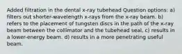 Added filtration in the dental x-ray tubehead Question options: a) filters out shorter-wavelength x-rays from the x-ray beam. b) refers to the placement of tungsten discs in the path of the x-ray beam between the collimator and the tubehead seal. c) results in a lower-energy beam. d) results in a more penetrating useful beam.