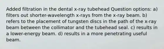 Added filtration in the dental x-ray tubehead Question options: a) filters out shorter-wavelength x-rays from the x-ray beam. b) refers to the placement of tungsten discs in the path of the x-ray beam between the collimator and the tubehead seal. c) results in a lower-energy beam. d) results in a more penetrating useful beam.