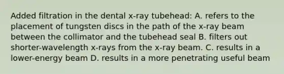 Added filtration in the dental x-ray tubehead: A. refers to the placement of tungsten discs in the path of the x-ray beam between the collimator and the tubehead seal B. filters out shorter-wavelength x-rays from the x-ray beam. C. results in a lower-energy beam D. results in a more penetrating useful beam