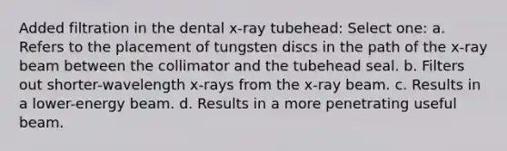 Added filtration in the dental x-ray tubehead: Select one: a. Refers to the placement of tungsten discs in the path of the x-ray beam between the collimator and the tubehead seal. b. Filters out shorter-wavelength x-rays from the x-ray beam. c. Results in a lower-energy beam. d. Results in a more penetrating useful beam.