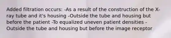 Added filtration occurs: -As a result of the construction of the X-ray tube and it's housing -Outside the tube and housing but before the patient -To equalized uneven patient densities -Outside the tube and housing but before the image receptor