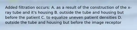 Added filtration occurs: A. as a result of the construction of the x-ray tube and it's housing B. outside the tube and housing but before the patient C. to equalize uneven patient densities D. outside the tube and housing but before the image receptor