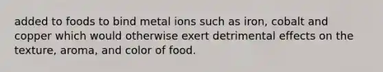 added to foods to bind metal ions such as iron, cobalt and copper which would otherwise exert detrimental effects on the texture, aroma, and color of food.