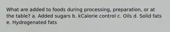 What are added to foods during processing, preparation, or at the table? a. Added sugars b. kCalorie control c. Oils d. Solid fats e. Hydrogenated fats