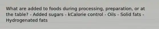 What are added to foods during processing, preparation, or at the table? - Added sugars - kCalorie control - Oils - Solid fats - Hydrogenated fats