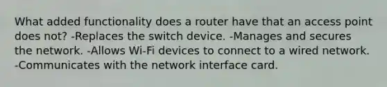 What added functionality does a router have that an access point does not? -Replaces the switch device. -Manages and secures the network. -Allows Wi-Fi devices to connect to a wired network. -Communicates with the network interface card.