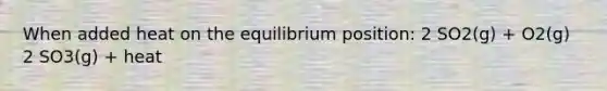 When added heat on the equilibrium position: 2 SO2(g) + O2(g) 2 SO3(g) + heat