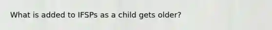 What is added to IFSPs as a child gets older?