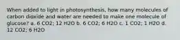 When added to light in photosynthesis, how many molecules of carbon dioxide and water are needed to make one molecule of glucose? a. 6 CO2; 12 H2O b. 6 CO2; 6 H2O c. 1 CO2; 1 H2O d. 12 CO2; 6 H2O