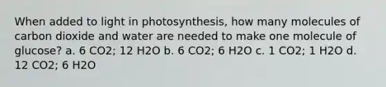 When added to light in photosynthesis, how many molecules of carbon dioxide and water are needed to make one molecule of glucose? a. 6 CO2; 12 H2O b. 6 CO2; 6 H2O c. 1 CO2; 1 H2O d. 12 CO2; 6 H2O