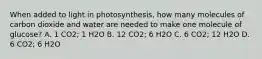 When added to light in photosynthesis, how many molecules of carbon dioxide and water are needed to make one molecule of glucose? A. 1 CO2; 1 H2O B. 12 CO2; 6 H2O C. 6 CO2; 12 H2O D. 6 CO2; 6 H2O