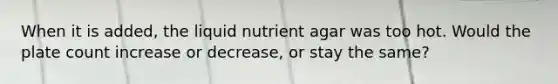 When it is added, the liquid nutrient agar was too hot. Would the plate count increase or decrease, or stay the same?