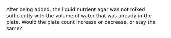 After being added, the liquid nutrient agar was not mixed sufficiently with the volume of water that was already in the plate. Would the plate count increase or decrease, or stay the same?