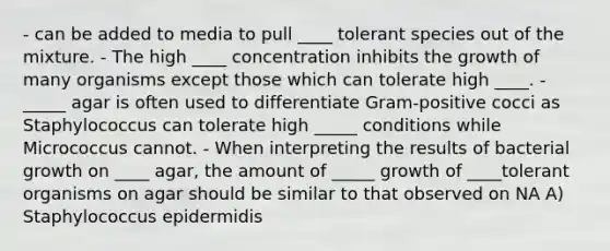 - can be added to media to pull ____ tolerant species out of the mixture. - The high ____ concentration inhibits the growth of many organisms except those which can tolerate high ____. - _____ agar is often used to differentiate Gram-positive cocci as Staphylococcus can tolerate high _____ conditions while Micrococcus cannot. - When interpreting the results of bacterial growth on ____ agar, the amount of _____ growth of ____tolerant organisms on agar should be similar to that observed on NA A) Staphylococcus epidermidis