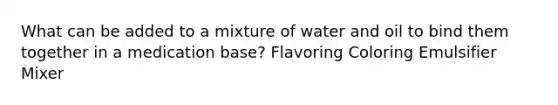 What can be added to a mixture of water and oil to bind them together in a medication base? Flavoring Coloring Emulsifier Mixer