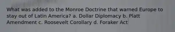 What was added to the Monroe Doctrine that warned Europe to stay out of Latin America? a. Dollar Diplomacy b. Platt Amendment c. Roosevelt Corollary d. Foraker Act