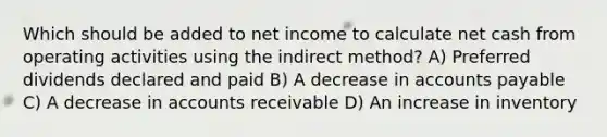 Which should be added to net income to calculate net cash from operating activities using the indirect method? A) Preferred dividends declared and paid B) A decrease in accounts payable C) A decrease in accounts receivable D) An increase in inventory