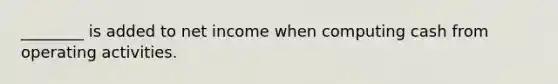 ________ is added to net income when computing cash from operating activities.