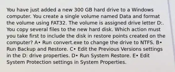 You have just added a new 300 GB hard drive to a Windows computer. You create a single volume named Data and format the volume using FAT32. The volume is assigned drive letter D:. You copy several files to the new hard disk. Which action must you take first to include the disk in restore points created on the computer? A• Run convert.exe to change the drive to NTFS. B• Run Backup and Restore. C• Edit the Previous Versions settings in the D: drive properties. D• Run System Restore. E• Edit System Protection settings in System Properties.