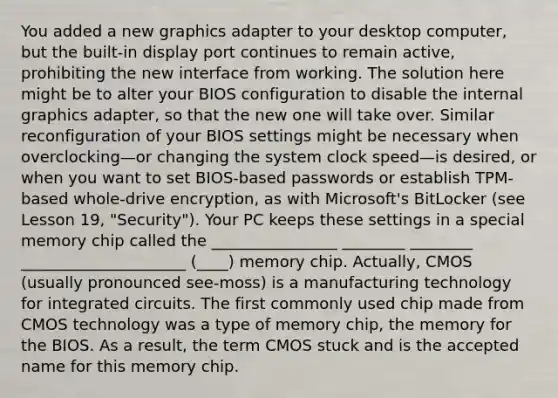 You added a new graphics adapter to your desktop computer, but the built-in display port continues to remain active, prohibiting the new interface from working. The solution here might be to alter your BIOS configuration to disable the internal graphics adapter, so that the new one will take over. Similar reconfiguration of your BIOS settings might be necessary when overclocking—or changing the system clock speed—is desired, or when you want to set BIOS-based passwords or establish TPM-based whole-drive encryption, as with Microsoft's BitLocker (see Lesson 19, "Security"). Your PC keeps these settings in a special memory chip called the ________________ ________ ________ _____________________ (____) memory chip. Actually, CMOS (usually pronounced see-moss) is a manufacturing technology for integrated circuits. The first commonly used chip made from CMOS technology was a type of memory chip, the memory for the BIOS. As a result, the term CMOS stuck and is the accepted name for this memory chip.