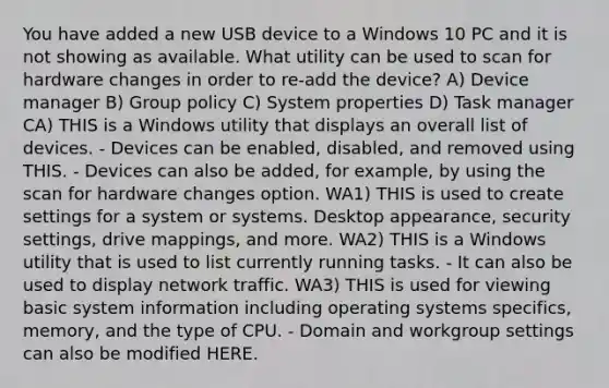 You have added a new USB device to a Windows 10 PC and it is not showing as available. What utility can be used to scan for hardware changes in order to re-add the device? A) Device manager B) Group policy C) System properties D) Task manager CA) THIS is a Windows utility that displays an overall list of devices. - Devices can be enabled, disabled, and removed using THIS. - Devices can also be added, for example, by using the scan for hardware changes option. WA1) THIS is used to create settings for a system or systems. Desktop appearance, security settings, drive mappings, and more. WA2) THIS is a Windows utility that is used to list currently running tasks. - It can also be used to display network traffic. WA3) THIS is used for viewing basic system information including operating systems specifics, memory, and the type of CPU. - Domain and workgroup settings can also be modified HERE.