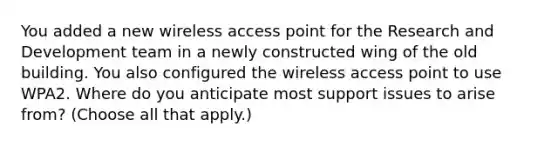 You added a new wireless access point for the Research and Development team in a newly constructed wing of the old building. You also configured the wireless access point to use WPA2. Where do you anticipate most support issues to arise from? (Choose all that apply.)