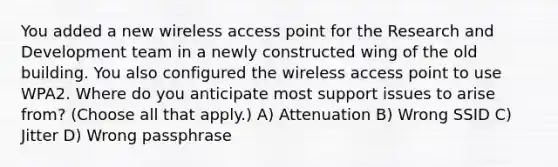 You added a new wireless access point for the Research and Development team in a newly constructed wing of the old building. You also configured the wireless access point to use WPA2. Where do you anticipate most support issues to arise from? (Choose all that apply.) A) Attenuation B) Wrong SSID C) Jitter D) Wrong passphrase