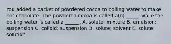 You added a packet of powdered cocoa to boiling water to make hot chocolate. The powdered cocoa is called a(n) _____, while the boiling water is called a ______. A. solute; mixture B. emulsion; suspension C. colloid; suspension D. solute; solvent E. solute; solution