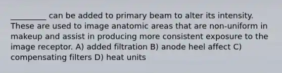 _________ can be added to primary beam to alter its intensity. These are used to image anatomic areas that are non-uniform in makeup and assist in producing more consistent exposure to the image receptor. A) added filtration B) anode heel affect C) compensating filters D) heat units