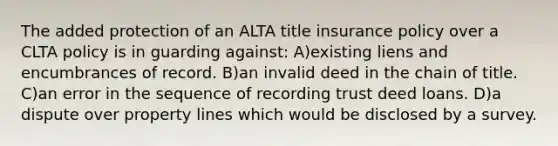 The added protection of an ALTA title insurance policy over a CLTA policy is in guarding against: A)existing liens and encumbrances of record. B)an invalid deed in the chain of title. C)an error in the sequence of recording trust deed loans. D)a dispute over property lines which would be disclosed by a survey.