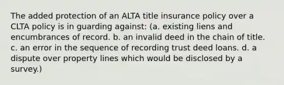 The added protection of an ALTA title insurance policy over a CLTA policy is in guarding against: (a. existing liens and encumbrances of record. b. an invalid deed in the chain of title. c. an error in the sequence of recording trust deed loans. d. a dispute over property lines which would be disclosed by a survey.)