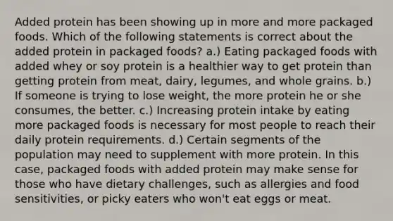 Added protein has been showing up in more and more packaged foods. Which of the following statements is correct about the added protein in packaged foods? a.) Eating packaged foods with added whey or soy protein is a healthier way to get protein than getting protein from meat, dairy, legumes, and whole grains. b.) If someone is trying to lose weight, the more protein he or she consumes, the better. c.) Increasing protein intake by eating more packaged foods is necessary for most people to reach their daily protein requirements. d.) Certain segments of the population may need to supplement with more protein. In this case, packaged foods with added protein may make sense for those who have dietary challenges, such as allergies and food sensitivities, or picky eaters who won't eat eggs or meat.