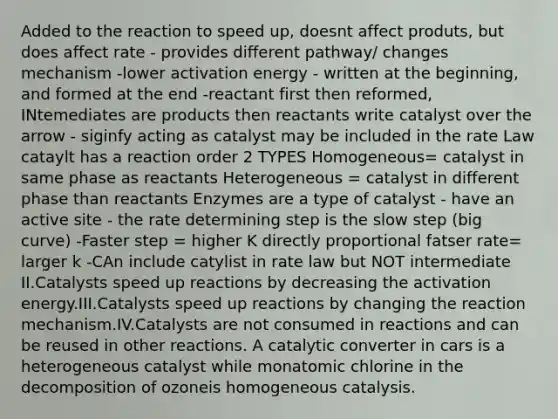 Added to the reaction to speed up, doesnt affect produts, but does affect rate - provides different pathway/ changes mechanism -lower activation energy - written at the beginning, and formed at the end -reactant first then reformed, INtemediates are products then reactants write catalyst over the arrow - siginfy acting as catalyst may be included in the rate Law cataylt has a reaction order 2 TYPES Homogeneous= catalyst in same phase as reactants Heterogeneous = catalyst in different phase than reactants Enzymes are a type of catalyst - have an active site - the rate determining step is the slow step (big curve) -Faster step = higher K directly proportional fatser rate= larger k -CAn include catylist in rate law but NOT intermediate II.Catalysts speed up reactions by decreasing the activation energy.III.Catalysts speed up reactions by changing the reaction mechanism.IV.Catalysts are not consumed in reactions and can be reused in other reactions. A catalytic converter in cars is a heterogeneous catalyst while monatomic chlorine in the decomposition of ozoneis homogeneous catalysis.