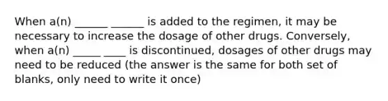 When a(n) ______ ______ is added to the regimen, it may be necessary to increase the dosage of other drugs. Conversely, when a(n) _____ ____ is discontinued, dosages of other drugs may need to be reduced (the answer is the same for both set of blanks, only need to write it once)