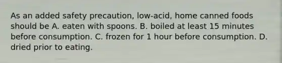 As an added safety precaution, low-acid, home canned foods should be A. eaten with spoons. B. boiled at least 15 minutes before consumption. C. frozen for 1 hour before consumption. D. dried prior to eating.