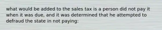 what would be added to the sales tax is a person did not pay it when it was due, and it was determined that he attempted to defraud the state in not paying: